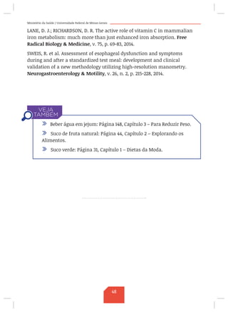 Ministério da Saúde / Universidade Federal de Minas Gerais
LANE, D. J.; RICHARDSON, D. R. The active role of vitamin C in mammalian
iron metabolism: much more than just enhanced iron absorption. Free
Radical Biology  Medicine, v. 75, p. 69-83, 2014.
SWEIS, R. et al. Assessment of esophageal dysfunction and symptoms
during and after a standardized test meal: development and clinical
validation of a new methodology utilizing high-resolution manometry.
Neurogastroenterology  Motility, v. 26, n. 2, p. 215-228, 2014.
/ Beber água em jejum: Página 148, Capítulo 3 – Para Reduzir Peso.
/ Suco de fruta natural: Página 44, Capítulo 2 – Explorando os
Alimentos.
/ Suco verde: Página 31, Capítulo 1 – Dietas da Moda.
48
 