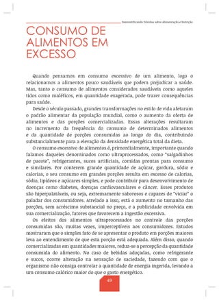 Desmistificando Dúvidas sobre Alimentação e Nutrição
CONSUMO DE
ALIMENTOS EM
EXCESSO
Quando pensamos em consumo excessivo de um alimento, logo o
relacionamos a alimentos pouco saudáveis que podem prejudicar a saúde.
Mas, tanto o consumo de alimentos considerados saudáveis como aqueles
tidos como maléficos, em quantidade exagerada, pode trazer consequências
para saúde.
Desde o século passado, grandes transformações no estilo de vida afetaram
o padrão alimentar da população mundial, como o aumento da oferta de
alimentos e das porções comercializadas. Essas alterações resultaram
no incremento da frequência do consumo de determinados alimentos
e da quantidade de porções consumidas ao longo do dia, contribuindo
substancialmente para a elevação da densidade energética total da dieta.
O consumo excessivo de alimentos é, primordialmente, importante quando
falamos daqueles denominados como ultraprocessados, como “salgadinhos
de pacote”, refrigerantes, sucos artificiais, comidas prontas para consumo
e similares. Por conterem grande quantidade de açúcar, gordura, sódio e
calorias, o seu consumo em grandes porções resulta em excesso de calorias,
sódio, lipídeos e açúcares simples, e pode contribuir para desenvolvimento de
doenças como diabetes, doenças cardiovasculares e câncer. Esses produtos
são hiperpalatáveis, ou seja, extremamente saborosos e capazes de “viciar” o
paladar dos consumidores. Atrelado a isso, está o aumento no tamanho das
porções, sem acréscimo substancial no preço, e a publicidade envolvida em
sua comercialização, fatores que favorecem a ingestão excessiva.
Os efeitos dos alimentos ultraprocessados no controle das porções
consumidas são, muitas vezes, imperceptíveis aos consumidores. Estudos
mostraram que o simples fato de se apresentar o produto em porções maiores
leva ao entendimento de que esta porção está adequada. Além disso, quando
comercializadas em quantidades maiores, reduz-se a percepção da quantidade
consumida do alimento. No caso de bebidas adoçadas, como refrigerante
e sucos, ocorre alteração na sensação de saciedade, fazendo com que o
organismo não consiga controlar a quantidade de energia ingerida, levando a
um consumo calórico maior do que o gasto energético.
49
 