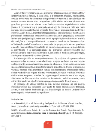 Ministério da Saúde / Universidade Federal de Minas Gerais
Além de fatores nutricionais, os alimentos ultraprocessados tendem a afetar
negativamente a cultura, a vida social e o ambiente. Marcas, embalagens,
rótulos e conteúdo de alimentos ultraprocessados tendem a ser idênticos em
todo o mundo. Diante das campanhas publicitárias, culturas alimentares
genuínas passam a ser vistas como desinteressantes, especialmente pelos
jovens. A consequência é a promoção do desejo de consumir cada vez mais
para que as pessoas tenham a sensação de pertencer a uma cultura moderna e
superior. Além disso, alimentos ultraprocessados são formulados e embalados
para serem consumidos sem necessidade de qualquer preparação, a qualquer
hora e em qualquer lugar. O seu uso torna a preparação de alimentos, a mesa
de refeições e o compartilhamento da comida totalmente desnecessários.
A “interação social” usualmente mostrada na propaganda desses produtos
esconde essa realidade. Em relação ao impacto no ambiente, a manufatura,
a distribuição e a comercialização de alimentos ultraprocessados são
potencialmente danosas ao ambiente e, conforme a escala da sua produção,
ameaçam a sustentabilidade do planeta.
Em contrapartida ao avanço do consumo de produtos ultraprocessados e
o aumento das prevalências de obesidade, surgem as dietas que restringem
a alimentação a um determinado grupo ou alimento, como frutas, carnes ou
massas. Nesse contexto, é importante frisar a importância de uma alimentação
variada, baseada em alimentos in natura e minimamente processados para a
saúde. Alimentos de origem animal, como carnes, são boas fontes de proteínas
e vitaminas, enquanto aqueles de origem vegetal, como frutas e hortaliças,
são fontes de fibras e vários nutrientes. Entretanto, individualmente, esses
alimentos tendem a não fornecer a proporção adequada de nutrientes.
O consumo de várias porções de um mesmo alimento no dia poderá
substituir outros que deveriam fazer parte da nossa alimentação e fornecer,
assim, os nutrientes essenciais para a manutenção da saúde. Lembre-se de
que o segredo sempre está no equilíbrio.
Referências
ALMIRON-ROIG, E. et al. Estimating food portions. Influence of unit number,
meal type and energy density. Appetite, v. 71, n. 100, p. 95-103, 2013.
BRASIL. Ministério da Saúde. Secretaria de Atenção à Saúde. Departamento de
Atenção Básica. Guia alimentar para a população brasileira. 2. ed. Brasília,
2014. 156 p.
50
 