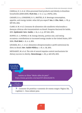 Desmistificando Dúvidas sobre Alimentação e Nutrição
CANELLA, D. S. et al. Ultra-processed food products and obesity in Brazilian
households (2008-2009). PLoS One, v. 9, n. 3, p. e92752, 2014.
CASSADY, B. A.; CONSIDINE, R. V.; MATTES, R. D. Beverage consumption,
appetite, and energy intake: what did you expect? Am. J. Clin. Nutr., v. 95, p.
587-593, 2012.
CLARO, R. M. et al. Consumo de alimentos não saudáveis relacionados a
doenças crônicas não transmissíveis no Brasil: Pesquisa Nacional de Saúde,
2013. Epidemiol. Serv. Saúde, v. 24, n. 2, p. 257-265, 2015.
DUFFEY, K. J.; POPKIN, B. M. Energy density, portion size, and eating
occasions: contributions to increased energy intake in the United States, 1977-
2006. PLoS Med, v. 8, n. 6, 2011.
LOUZADA, M. L. C. et al. Alimentos ultraprocessados e perfil nutricional da
dieta no Brasil. Rev. Saúde Pública, v. 49, n. 38, 2015.
WEYGANDT, M. et al. The role of neural impulse control mechanisms for
dietary success in obesity. NeuroImage, v. 83, p. 669-678, 2013.
/ Assista ao filme “Muito além do peso”:
https://www.youtube.com/watch?v=8UGe5GiHCT4
/ Consumo de proteína e aumento de massa magra: Página 136,
Capítulo 3 – Para reduzir peso.
51
 