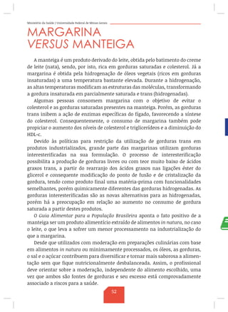 Ministério da Saúde / Universidade Federal de Minas Gerais
MARGARINA
VERSUS MANTEIGA
A manteiga é um produto derivado do leite, obtida pelo batimento do creme
de leite (nata), sendo, por isto, rica em gorduras saturadas e colesterol. Já a
margarina é obtida pela hidrogenação de óleos vegetais (ricos em gorduras
insaturadas) a uma temperatura bastante elevada. Durante a hidrogenação,
as altas temperaturas modificam as estruturas das moléculas, transformando
a gordura insaturada em parcialmente saturada e trans (hidrogenadas).
Algumas pessoas consomem margarina com o objetivo de evitar o
colesterol e as gorduras saturadas presentes na manteiga. Porém, as gorduras
trans inibem a ação de enzimas específicas do fígado, favorecendo a síntese
do colesterol. Consequentemente, o consumo de margarina também pode
propiciar o aumento dos níveis de colesterol e triglicerídeos e a diminuição do
HDL-c.
Devido às políticas para restrição da utilização de gorduras trans em
produtos industrializados, grande parte das margarinas utilizam gorduras
interesterificadas na sua formulação. O processo de interesterificação
possibilita a produção de gorduras livres ou com teor muito baixo de ácidos
graxos trans, a partir do rearranjo dos ácidos graxos nas ligações éster do
glicerol e consequente modificação do ponto de fusão e de cristalização da
gordura, tendo como produto final uma matéria-prima com funcionalidades
semelhantes, porém quimicamente diferentes das gorduras hidrogenadas. As
gorduras interesterificadas são as novas alternativas para as hidrogenadas,
porém há a preocupação em relação ao aumento no consumo de gordura
saturada a partir destes produtos.
O Guia Alimentar para a População Brasileira aponta o fato positivo de a
manteiga ser um produto alimentício extraído de alimentos in natura, no caso
o leite, o que leva a sofrer um menor processamento na industrialização do
que a margarina.
Desde que utilizados com moderação em preparações culinárias com base
em alimentos in natura ou minimamente processados, os óleos, as gorduras,
o sal e o açúcar contribuem para diversificar e tornar mais saborosa a alimen-
tação sem que fique nutricionalmente desbalanceada. Assim, o profissional
deve orientar sobre a moderação, independente do alimento escolhido, uma
vez que ambos são fontes de gorduras e seu excesso está comprovadamente
associado a riscos para a saúde.
52
 
