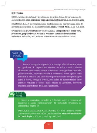 Desmistificando Dúvidas sobre Alimentação e Nutrição
Referências
BRASIL. Ministério da Saúde. Secretaria de Atenção à Saúde. Departamento de
Atenção Básica. Guia alimentar para a população brasileira. 2. ed. Brasília, 2014.
CAVENDISH, T. A. et al. Composição de ácidos graxos de margarinas à base de
gordura hidrogenada ou interesterificada. Cienc. Tecnol. Alim., v. 30 n. 1, 2010.
UNITED STATES DEPARTMENT OF AGRICULTURE. Composition of foods raw,
processed, prepared USDA National Nutrient Database for Standard
Reference. Beltsville, 2013. Release 26 Documentation and User Guide
/ Tanto a margarina quanto a manteiga são alimentos ricos
em gorduras. É importante atentar ao valor calórico desses
alimentos, bem como a outros nutrientes, como gordura saturada,
poliinsaturada, monoinsaturada e colesterol. Uma opção mais
saudável é variar o uso com outros produtos como queijos magros
como a ricota, cottage e frescal, pois além de apresentarem valor
calórico reduzido e teores mais baixos de gorduras, oferecem
maiores quantidades de cálcio e proteínas.
/ Sobre a manteiga, consulte a I Diretriz sobre o consumo de
Gorduras e Saúde Cardiovascular, da Sociedade Brasileira de
Cardiologia, página 10.
SANTOS, R.D.; GAGLIARDI, A.C.M.; XAVIER, H.T. et al. I Diretriz sobre o
Consumo de Gorduras e Saúde Cardiovascular. Arquivos Brasileiros
de Cardiologia, v. 100, n. 1, supl. 3,p. 1-40, 2013.
53
 