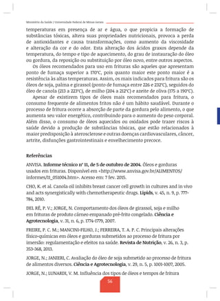 Ministério da Saúde / Universidade Federal de Minas Gerais
temperaturas em presença de ar e água, o que propicia a formação de
substâncias tóxicas, altera suas propriedades nutricionais, provoca a perda
de antioxidantes e causa transformações, como aumento da viscosidade
e alteração da cor e do odor. Esta alteração dos ácidos graxos depende da
temperatura, do tempo e tipo de aquecimento, do grau de instauração do óleo
ou gordura, da reposição ou substituição por óleo novo, entre outros aspectos.
Os óleos recomendados para uso em frituras são aqueles que apresentam
ponto de fumaça superior a 170ºC, pois quanto maior este ponto maior é a
resistência às altas temperaturas. Assim, os mais indicados para fritura são os
óleos de soja, palma e girassol (ponto de fumaça entre 226 e 232ºC), seguidos do
óleo de canola (213 a 223ºC), de milho (204 a 212ºC) e azeite de oliva (175 a 190ºC).
Apesar de existirem tipos de óleos mais recomendados para fritura, o
consumo frequente de alimentos fritos não é um hábito saudável. Durante o
processo de fritura ocorre a absorção de parte da gordura pelo alimento, o que
aumenta seu valor energético, contribuindo para o aumento do peso corporal.
Além disso, o consumo de óleos aquecidos ou oxidados pode trazer riscos à
saúde devido a produção de substâncias tóxicas, que estão relacionados à
maior predisposição à aterosclerose e outras doenças cardiovasculares, câncer,
artrite, disfunções gastrointestinais e envelhecimento precoce.
Referências
ANVISA. Informe técnico nº 11, de 5 de outubro de 2004. Óleos e gorduras
usados em frituras. Disponível em http://www.anvisa.gov.br/ALIMENTOS/
informes/11_051004.htm. Acesso em: 7 fev. 2015.
CHO, K. et al. Canola oil inhibits breast cancer cell growth in cultures and in vivo
and acts synergistically with chemotherapeutic drugs. Lipids, v. 45, n. 9, p. 777-
784, 2010.
DEL RÉ, P. V.; JORGE, N. Comportamento dos óleos de girassol, soja e milho
em frituras de produto cárneo empanado pré-frito congelado. Ciência e
Agrotecnologia, v. 31, n. 6, p. 1774-1779, 2007.
FREIRE, P. C. M.; MANCINI-FILHO, J.; FERREIRA, T. A. P. C. Principais alterações
físico-químicas em óleos e gorduras submetidos ao processo de fritura por
imersão: regulamentação e efeitos na saúde. Revista de Nutrição, v. 26, n. 3, p.
353-368, 2013.
JORGE, N.; JANIERI, C. Avaliação do óleo de soja submetido ao processo de fritura
de alimentos diversos. Ciência e Agrotecnologia, v. 29, n. 5, p. 1001-1007, 2005.
JORGE, N.; LUNARDI, V. M. Influência dos tipos de óleos e tempos de fritura
56
 