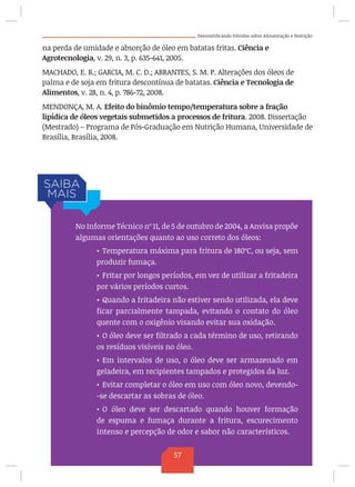 Desmistificando Dúvidas sobre Alimentação e Nutrição
na perda de umidade e absorção de óleo em batatas fritas. Ciência e
Agrotecnologia, v. 29, n. 3, p. 635-641, 2005.
MACHADO, E. R.; GARCIA, M. C. D.; ABRANTES, S. M. P. Alterações dos óleos de
palma e de soja em fritura descontínua de batatas. Ciência e Tecnologia de
Alimentos, v. 28, n. 4, p. 786-72, 2008.
MENDONÇA, M. A. Efeito do binômio tempo/temperatura sobre a fração
lipídica de óleos vegetais submetidos a processos de fritura. 2008. Dissertação
(Mestrado) – Programa de Pós-Graduação em Nutrição Humana, Universidade de
Brasília, Brasília, 2008.
No Informe Técnico nº 11, de 5 de outubro de 2004, a Anvisa propõe
algumas orientações quanto ao uso correto dos óleos:
•	Temperatura máxima para fritura de 180ºC, ou seja, sem
produzir fumaça.
•	Fritar por longos períodos, em vez de utilizar a fritadeira
por vários períodos curtos.
•	Quando a fritadeira não estiver sendo utilizada, ela deve
ficar parcialmente tampada, evitando o contato do óleo
quente com o oxigênio visando evitar sua oxidação.
•	O óleo deve ser filtrado a cada término de uso, retirando
os resíduos visíveis no óleo.
•	Em intervalos de uso, o óleo deve ser armazenado em
geladeira, em recipientes tampados e protegidos da luz.
•	Evitar completar o óleo em uso com óleo novo, devendo-
-se descartar as sobras de óleo.
•	O óleo deve ser descartado quando houver formação
de espuma e fumaça durante a fritura, escurecimento
intenso e percepção de odor e sabor não característicos.
57
 