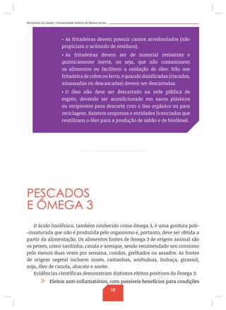 Ministério da Saúde / Universidade Federal de Minas Gerais
PESCADOS
E ÔMEGA 3
O ácido linolênico, também conhecido como ômega 3, é uma gordura poli-
-insaturada que não é produzida pelo organismo e, portanto, deve ser obtida a
partir da alimentação. Os alimentos fontes de ômega 3 de origem animal são
os peixes, como sardinha, cavala e arenque, sendo recomendado seu consumo
pelo menos duas vezes por semana, cozidos, grelhados ou assados. As fontes
de origem vegetal incluem nozes, castanhas, amêndoas, linhaça, girassol,
soja, óleo de canola, abacate e azeite.
Evidências científicas demonstram distintos efeitos positivos do ômega 3:
/ Efeitos anti-inflamatórios, com possíveis benefícios para condições
•	As fritadeiras devem possuir cantos arredondados (não
propiciam o acúmulo de resíduos).
•	As fritadeiras devem ser de material resistente e
quimicamente inerte, ou seja, que não contaminem
os alimentos ou facilitem a oxidação do óleo. Não use
fritadeira de cobre ou ferro, e quando danificadas (riscadas,
amassadas ou descascadas) devem ser descartadas.
•	O óleo não deve ser descartado na rede pública de
esgoto, devendo ser acondicionado em sacos plásticos
ou recipientes para descarte com o lixo orgânico ou para
reciclagem. Existem empresas e entidades licenciadas que
reutilizam o óleo para a produção de sabão e de biodiesel.
58
 