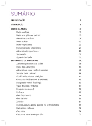 SUMÁRIO
APRESENTAÇÃO 7
INTRODUÇÃO 9
DIETAS DA MODA 11
Dieta alcalina	 13
Dieta sem glúten e lactose	 15
Dietas e sucos detox	 18
Dieta Dukan	 20
Dieta vegetariana	 22
Suplementação vitamínica	 24
Alimentos termogênicos	 28
Suco verde	 31
Água de berinjela	 33
EXPLORANDO OS ALIMENTOS 36
Alimentação colorida e saúde 	 38
Custo dos alimentos	 				 40
Alimentos e o seu modo de preparo	 42
Suco de fruta natural	 44
Líquidos durante as refeições	 47
Consumo de alimentos em excesso 49
Margarina versus manteiga	 52
Tipos de óleos e frituras	 54
Pescados e ômega 3	 58
Linhaça								 62
Óleo de cártamo	 						 64
Óleo de coco							 65
Abacate								 67
Canjica, cerveja preta, quinoa e o leite materno 69
Embutidos e câncer	 72
Chocolate	 74
Chocolate meio amargo e diet 77
 
