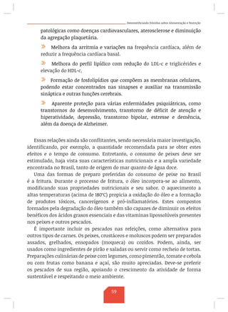 Desmistificando Dúvidas sobre Alimentação e Nutrição
patológicas como doenças cardiovasculares, aterosclerose e diminuição
da agregação plaquetária.
/ Melhora da arritmia e variações na frequência cardíaca, além de
reduzir a frequência cardíaca basal.
/ Melhora do perfil lipídico com redução do LDL-c e triglicérides e
elevação do HDL-c.
/ Formação de fosfolipídios que compõem as membranas celulares,
podendo estar concentrados nas sinapses e auxiliar na transmissão
sináptica e outras funções cerebrais.
/ Aparente proteção para várias enfermidades psiquiátricas, como
transtornos do desenvolvimento, transtorno de déficit de atenção e
hiperatividade, depressão, transtorno bipolar, estresse e demência,
além da doença de Alzheimer.
Essas relações ainda são conflitantes, sendo necessária maior investigação,
identificando, por exemplo, a quantidade recomendada para se obter estes
efeitos e o tempo de consumo. Entretanto, o consumo de peixes deve ser
estimulado, haja vista suas características nutricionais e a ampla variedade
encontrada no Brasil, tanto de origem do mar quanto de água doce.
Uma das formas de preparo preferidas do consumo de peixe no Brasil
é a fritura. Durante o processo de fritura, o óleo incorpora-se ao alimento,
modificando suas propriedades nutricionais e seu sabor. O aquecimento a
altas temperaturas (acima de 180ºC) propicia a oxidação do óleo e a formação
de produtos tóxicos, cancerígenos e pró-inflamatórios. Estes compostos
formados pela degradação do óleo também são capazes de diminuir os efeitos
benéficos dos ácidos graxos essenciais e das vitaminas lipossolúveis presentes
nos peixes e outros pescados.
É importante incluir os pescados nas refeições, como alternativa para
outros tipos de carnes. Os peixes, crustáceos e moluscos podem ser preparados
assados, grelhados, ensopados (moqueca) ou cozidos. Podem, ainda, ser
usados como ingredientes de pirão e saladas ou servir como recheio de tortas.
Preparações culinárias de peixe com legumes, como pimentão, tomate e cebola
ou com frutas como banana e açaí, são muito apreciadas. Deve-se preferir
os pescados de sua região, apoiando o crescimento da atividade de forma
sustentável e respeitando o meio ambiente.
59
 