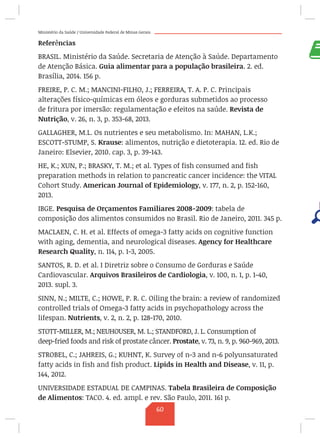 Ministério da Saúde / Universidade Federal de Minas Gerais
Referências
BRASIL. Ministério da Saúde. Secretaria de Atenção à Saúde. Departamento
de Atenção Básica. Guia alimentar para a população brasileira. 2. ed.
Brasília, 2014. 156 p.
FREIRE, P. C. M.; MANCINI-FILHO, J.; FERREIRA, T. A. P. C. Principais
alterações físico-químicas em óleos e gorduras submetidos ao processo
de fritura por imersão: regulamentação e efeitos na saúde. Revista de
Nutrição, v. 26, n. 3, p. 353-68, 2013.
GALLAGHER, M.L. Os nutrientes e seu metabolismo. In: MAHAN, L.K.;
ESCOTT-STUMP, S. Krause: alimentos, nutrição e dietoterapia. 12. ed. Rio de
Janeiro: Elsevier, 2010. cap. 3, p. 39-143.
HE, K.; XUN, P.; BRASKY, T. M.; et al. Types of fish consumed and fish
preparation methods in relation to pancreatic cancer incidence: the VITAL
Cohort Study. American Journal of Epidemiology, v. 177, n. 2, p. 152-160,
2013.
IBGE. Pesquisa de Orçamentos Familiares 2008-2009: tabela de
composição dos alimentos consumidos no Brasil. Rio de Janeiro, 2011. 345 p.
MACLAEN, C. H. et al. Effects of omega-3 fatty acids on cognitive function
with aging, dementia, and neurological diseases. Agency for Healthcare
Research Quality, n. 114, p. 1-3, 2005.
SANTOS, R. D. et al. I Diretriz sobre o Consumo de Gorduras e Saúde
Cardiovascular. Arquivos Brasileiros de Cardiologia, v. 100, n. 1, p. 1-40,
2013. supl. 3.
SINN, N.; MILTE, C.; HOWE, P. R. C. Oiling the brain: a review of randomized
controlled trials of Omega-3 fatty acids in psychopathology across the
lifespan. Nutrients, v. 2, n. 2, p. 128-170, 2010.
STOTT-MILLER, M.; NEUHOUSER, M. L.; STANDFORD, J. L. Consumption of
deep-fried foods and risk of prostate câncer. Prostate, v. 73, n. 9, p. 960-969, 2013.
STROBEL, C.; JAHREIS, G.; KUHNT, K. Survey of n-3 and n-6 polyunsaturated
fatty acids in fish and fish product. Lipids in Health and Disease, v. 11, p.
144, 2012.
UNIVERSIDADE ESTADUAL DE CAMPINAS. Tabela Brasileira de Composição
de Alimentos: TACO. 4. ed. ampl. e rev. São Paulo, 2011. 161 p.
60
 