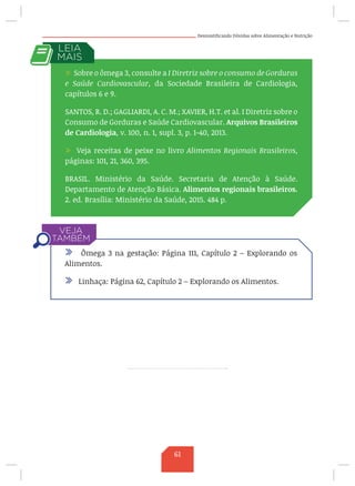 Desmistificando Dúvidas sobre Alimentação e Nutrição
, 2012.
/ Sobre o ômega 3, consulte a I Diretriz sobre o consumo de Gorduras
e Saúde Cardiovascular, da Sociedade Brasileira de Cardiologia,
capítulos 6 e 9.
SANTOS, R. D.; GAGLIARDI, A. C. M.; XAVIER, H.T. et al. I Diretriz sobre o
Consumo de Gorduras e Saúde Cardiovascular. Arquivos Brasileiros
de Cardiologia, v. 100, n. 1, supl. 3, p. 1-40, 2013.
/ Veja receitas de peixe no livro Alimentos Regionais Brasileiros,
páginas: 101, 21, 360, 395.
BRASIL. Ministério da Saúde. Secretaria de Atenção à Saúde.
Departamento de Atenção Básica. Alimentos regionais brasileiros.
2. ed. Brasília: Ministério da Saúde, 2015. 484 p.
/ Ômega 3 na gestação: Página 111, Capítulo 2 – Explorando os
Alimentos.
/ Linhaça: Página 62, Capítulo 2 – Explorando os Alimentos.
61
 