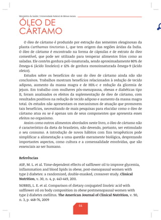 Ministério da Saúde / Universidade Federal de Minas Gerais
ÓLEO DE
CÁRTAMO
O óleo de cártamo é produzido por extração das sementes oleaginosas da
planta Carthamus tinctorius L, que tem origem das regiões áridas da Índia.
O óleo de cártamo é encontrado na forma de cápsulas e de extrato do óleo
comestível, que pode ser utilizado para temperar alimentos frios como as
saladas. Ele contém gordura poli-insaturada, sendo aproximadamente 80% de
ômega-6 (ácido linoleico) e 12% de gordura monoinsaturada ômega-9 (ácido
oleico).
Estudos sobre os benefícios do uso do óleo de cártamo ainda não são
conclusivos. Trabalhos mostram benefícios relacionados à redução de tecido
adiposo, aumento da massa magra e de HDL-c e redução da glicemia de
jejum. Em trabalho com mulheres pós-menopausa, obesas e diabéticas tipo
II, foram analisados os efeitos da suplementação de óleo de cártamo, com
resultados positivos na redução de tecido adiposo e aumento da massa magra
total. Os estudos não apresentam os mecanismos de atuação que promovem
tais benefícios, necessitando de mais pesquisas para elucidar como o óleo de
cártamo atua ou se é apenas um de seus componentes que apresenta esses
efeitos no organismo.
Assim como outros alimentos abordados neste livro, o óleo de cártamo não
é característico da dieta do brasileiro, não devendo, portanto, ser estimulado
o seu consumo. A introdução de novos hábitos com fins terapêuticos pode
simplificar a alimentação a uma questão meramente biológica, desprezando
importantes aspectos, como cultura e a comensalidade envolvidas, que são
essenciais ao ser humano.
Referências
ASP, M. L. et al. Time-dependent effects of safflower oil to improve glycemia,
inflammation and blood lipids in obese, post-menopausal women with
type 2 diabetes: a randomized, double-masked, crossover study. Clinical
Nutrition, v. 30, n. 4, p. 443-449, 2011.
NORRIS, L. E. et al. Comparison of dietary conjugated linoleic acid with
safflower oil on body composition in obese postmenopausal women with
type 2 diabetes mellitus. The American Journal of Clinical Nutrition, v. 90,
n. 3, p. 468-76, 2009
64
 