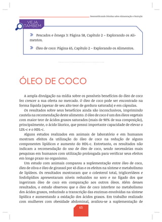 Desmistificando Dúvidas sobre Alimentação e Nutrição
ÓLEO DE COCO
A ampla divulgação na mídia sobre os possíveis benefícios do óleo de coco
fez crescer a sua oferta no mercado. O óleo de coco pode ser encontrado na
forma líquida (apesar de seu alto teor de gordura saturada) e em cápsulas.
Os resultados sobre seus benefícios ainda são inconclusivos, imprimindo
cautela na recomendação deste alimento. O óleo de coco é um dos óleos vegetais
com maior teor de ácidos graxos saturados (mais de 90% de sua composição),
principalmente, o ácido láurico, que possui importante capacidade de elevar o
LDL-c e o HDL-c.
Alguns estudos realizados em animais de laboratório e em humanos
mostram efeitos da utilização do óleo de coco na redução de alguns
componentes lipídicos e aumento do HDL-c. Entretanto, os resultados não
indicam a recomendação do uso de óleo de coco, sendo necessárias mais
pesquisas em humanos com utilização prolongada para verificar seus efeitos
em longo prazo no organismo.
Um estudo com animais comparou a suplementação entre óleo de coco,
óleo de oliva e óleo de girassol por 45 dias e os efeitos na síntese e metabolismo
de lipídeos. Os resultados mostraram que o colesterol total, triglicerídeos e
fosfolipídios apresentaram níveis reduzidos no soro e no fígado dos que
ingeriram óleo de coco em comparação aos outros óleos. Além desses
resultados, o estudo observou que o óleo de coco interfere no metabolismo
dos ácidos graxos, reduzindo a transcrição das enzimas envolvidas na síntese
lipídica e aumentando a oxidação dos ácidos graxos. Em trabalho realizado
com mulheres com obesidade abdominal, avaliou-se a suplementação de
/ Pescados e ômega 3: Página 58, Capítulo 2 – Explorando os Ali-
mentos.
/ Óleo de coco: Página 65, Capítulo 2 – Explorando os Alimentos.
65
 