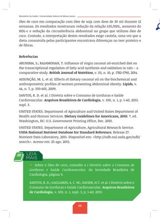 Ministério da Saúde / Universidade Federal de Minas Gerais
óleo de coco em comparação com óleo de soja com dose de 30 ml durante 12
semanas. Os resultados mostraram redução da relação LDL/HDL, aumento do
HDL-c e redução da circunferência abdominal no grupo que utilizou óleo de
coco. Contudo, a interpretação destes resultados exige cautela, uma vez que a
dieta consumida pelas participantes encontrava diferenças no teor proteico e
de fibras.
Referências
ARUNIMA, S.; RAJAMOHAN, T. Influence of virgin coconut oil-enriched diet on
the transcriptional regulation of fatty acid synthesis and oxidation in rats – a
comparative study. British Journal of Nutrition, v. 111, n. 10, p. 1782-1790, 2014.
ASSUNÇÃO, M. L. et al. Effects of dietary coconut oil on the biochemical and
anthropometric profiles of women presenting abdominal obesity. Lipids, v.
44, n. 7, p. 593-601, 2009.
SANTOS, R. D. et al. I Diretriz sobre o Consumo de Gorduras e Saúde
Cardiovascular. Arquivos Brasileiros de Cardiologia, v. 100, n. 1, p. 1-40, 2013.
supl. 3.
UNITED STATES. Department of Agriculture and United States Department of
Health and Human Services. Dietary Guidelines for Americans, 2010. 7. ed.
Washington, DC: U.S. Government Printing Office, Dec. 2010.
UNITED STATES. Department of Agriculture, Agricultural Research Service.
USDA National Nutrient Database for Standard Reference, Release 27.
Nutrient Data Laboratory, 2015. Disponível em: http://ndb.nal.usda.gov/ndb/
search. Acesso em: 25 ago. 2015.
/ Sobre o óleo de coco, consulte a I Diretriz sobre o Consumo de
Gorduras e Saúde Cardiovascular, da Sociedade Brasileira de
Cardiologia, página 9.
SANTOS, R. D.; GAGLIARDI, A. C. M.; XAVIER, H.T. et al. I Diretriz sobre o
Consumo de Gorduras e Saúde Cardiovascular. Arquivos Brasileiros
de Cardiologia, v. 100, n. 1, supl. 3, p. 1-40, 2013.
66
 
