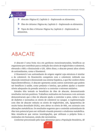 Desmistificando Dúvidas sobre Alimentação e Nutrição
ABACATE
O abacate é uma fruta rica em gorduras monoinsaturadas, benéficas ao
organismo por contribuir para a redução dos níveis de triglicérides e colesterol,
elevando o HDL e diminuindo o LDL. Além disso, o abacate possui altos níveis
de antioxidantes, como o fitoesterol.
O fitoesterol é um antioxidante de origem vegetal cuja estrutura é similar
a do colesterol. Os fitoesteróis competem com o colesterol, inibindo sua
absorção intestinal e diminuindo sua síntese hepática, o que lhe confere efeito
hipocolesterolêmico. O abacate apresenta ainda outros nutrientes que podem
ser benéficos à saúde, como potássio e luteína, que podem ajudar a manter
níveis adequados da pressão arterial e a controlar o estresse oxidativo.
Estudos têm testado os benefícios do óleo de abacate, demonstrando
resultados iniciais positivos. Trabalhos realizados em humanos e em animais
demonstraram que o óleo de abacate ajuda a controlar o peso, reduz o risco
de diabetes e normaliza os níveis de colesterol no sangue. A suplementação
com óleo de abacate reduziu os níveis de triglicérides, LDL, lipoproteína de
muito baixa densidade (VLDL), sem afetar os níveis de HDL, em animais com
alterações metabólicas. Os resultados sugerem que o conteúdo antioxidante do
óleo tem potencial para ser utilizado visando prevenir a síndrome metabólica.
Mas ressalta-se que outras investigações, que utilizam a própria fruta e
realizadas em humanos, ainda são necessárias.
Conforme preconizado pelo Guia Alimentar para a População Brasileira, dê
/ Abacate: Página 67, Capítulo 2 – Explorando os Alimentos.
/ Óleo de cártamo: Página 64, Capítulo 2 – Explorando os Alimentos.
/ Tipos de óleo e frituras: Página 54, Capítulo 2 – Explorando os
Alimentos.
67
 