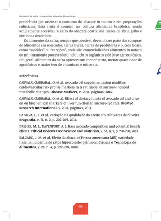 Ministério da Saúde / Universidade Federal de Minas Gerais
preferência por orientar o consumo de abacate in natura e em preparações
culinárias. Esta fruta é comum na cultura alimentar brasileira, sendo
amplamente acessível. A safra do abacate ocorre nos meses de abril, julho e
outubro a dezembro.
Os alimentos da safra, sempre que possível, devem fazer parte das compras
de alimentos em mercados, feiras livres, feiras de produtores e outros locais,
como “sacolões” ou “varejões”, onde são comercializados alimentos in natura
ou minimamente processados, incluindo os orgânicos e de base agroecológica.
Em geral, alimentos da safra apresentam menor custo, menor quantidade de
agrotóxicos e maior teor de vitaminas e minerais.
Referências
CAEVAJAL-ZARRABAL, O. et al. Avocado oil supplementation modifies
cardiovascular risk profile markers in a rat model of sucrose-induced
metabolic changes. Disease Markers, v. 2014, páginas, 2014.
CAEVAJAL-ZARRABAL, O. et al. Effect of dietary intake of avocado oil and olive
oil on biochemical markers of liver function in sucrose-fed rats. BioMed
Research International, v. 2014, páginas, 2014.
DA SILVA, L. F. et al. Variação na qualidade do azeite em cultivares de oliveira.
Bragantia, v. 71, n. 2, p. 202-209, 2012.
DREHER, M. L.; DAVENPORT, A. J. Hass avocado composition and potential health
effects. Critical Reviews Food Science and Nutrition, v. 53, n. 7, p. 738-750, 2013.
SALGADO, J. M. et al. Efeito do abacate (Persea americana Mill) variedade
hass na lipidemia de ratos hipercolesterolêmicos. Ciência e Tecnologia de
Alimentos, v. 28, n. 4, p. 922-928, 2008.
 
 
68
 