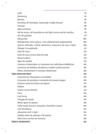 Café								 79
Blueberry							 81
Quinoa								 83
Farinhas de berinjela, maracujá e feijão branco 		 85
Tomate								 88
Água mineral							 90
Sal de ervas, sal marinho ou sal light versus sal de cozinha 92
Ovo de galinha							 97
Adoçantes							 100
Refrigerante sem açúcar, com edulcorantes (aspartame) 104
Açúcar refinado, cristal, demerara, mascavo, de coco e light 108
Ômega 3 na gestação 						 111
Leite de vaca 				 113
Leite de vaca versus leite de soja				 116
Batata yakon							 119
Água de quiabo							 121
Cenoura e beterraba e o consumo em indivíduos diabéticos	 124
Consumo de bebidas alcoólicas e saúde cardiovascular	 126
Fibras alimentares e inchaço abdominal			 128
PARA REDUZIR PESO							 131
Consumo de alimentos e saciedade				 133
Consumo de proteína e aumento de massa magra		 136
Praticar exercício físico em jejum				 137
Glúten								 139
Jantar versus lanche						 141
Chia								 143
Goji berry							 145
Vinagre de maçã						 147
Beber água em jejum						 148
Chás verde, branco, amarelo, vermelho e preto		 150
Chá de hibisco							 153
Alimentos diet e light						 154
Salada antes do almoço e do jantar				 157
Dieta livre no fim de semana					 158
ÍNDICE REMISSIVO							 161
 