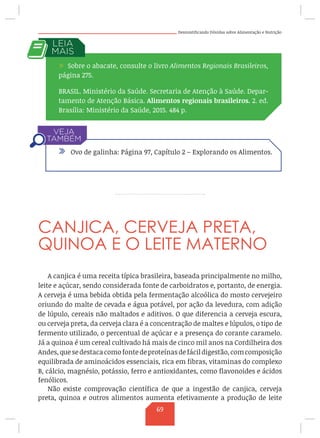 Desmistificando Dúvidas sobre Alimentação e Nutrição
CANJICA, CERVEJA PRETA,
QUINOA E O LEITE MATERNO
A canjica é uma receita típica brasileira, baseada principalmente no milho,
leite e açúcar, sendo considerada fonte de carboidratos e, portanto, de energia.
A cerveja é uma bebida obtida pela fermentação alcoólica do mosto cervejeiro
oriundo do malte de cevada e água potável, por ação da levedura, com adição
de lúpulo, cereais não maltados e aditivos. O que diferencia a cerveja escura,
ou cerveja preta, da cerveja clara é a concentração de maltes e lúpulos, o tipo de
fermento utilizado, o percentual de açúcar e a presença do corante caramelo.
Já a quinoa é um cereal cultivado há mais de cinco mil anos na Cordilheira dos
Andes,quesedestacacomofontedeproteínasdefácildigestão,comcomposição
equilibrada de aminoácidos essenciais, rica em fibras, vitaminas do complexo
B, cálcio, magnésio, potássio, ferro e antioxidantes, como flavonoides e ácidos
fenólicos.
Não existe comprovação científica de que a ingestão de canjica, cerveja
preta, quinoa e outros alimentos aumenta efetivamente a produção de leite
/ Sobre o abacate, consulte o livro Alimentos Regionais Brasileiros,
página 275.
BRASIL. Ministério da Saúde. Secretaria de Atenção à Saúde. Depar-
tamento de Atenção Básica. Alimentos regionais brasileiros. 2. ed.
Brasília: Ministério da Saúde, 2015. 484 p.
/ Ovo de galinha: Página 97, Capítulo 2 – Explorando os Alimentos.
69
 