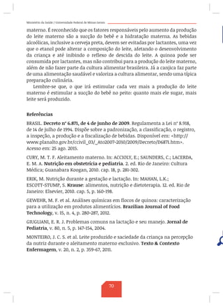 Ministério da Saúde / Universidade Federal de Minas Gerais
materno. É reconhecido que os fatores responsáveis pelo aumento da produção
do leite materno são a sucção do bebê e a hidratação materna. As bebidas
alcoólicas, inclusive a cerveja preta, devem ser evitadas por lactantes, uma vez
que o etanol pode alterar a composição do leite, afetando o desenvolvimento
da criança e até inibindo o reflexo de descida do leite. A quinoa pode ser
consumida por lactantes, mas não contribui para a produção do leite materno,
além de não fazer parte da cultura alimentar brasileira. Já a canjica faz parte
de uma alimentação saudável e valoriza a cultura alimentar, sendo uma típica
preparação culinária.
Lembre-se que, o que irá estimular cada vez mais a produção do leite
materno é estimular a sucção do bebê no peito: quanto mais ele sugar, mais
leite será produzido.
Referências
BRASIL. Decreto nº 6.871, de 4 de junho de 2009. Regulamenta a Lei nº 8.918,
de 14 de julho de 1994. Dispõe sobre a padronização, a classificação, o registro,
a inspeção, a produção e a fiscalização de bebidas. Disponível em: http://
www.planalto.gov.br/ccivil_03/_Ato2007-2010/2009/Decreto/D6871.htm.
Acesso em: 25 ago. 2015.
CURY, M. T. F. Aleitamento materno. In: ACCIOLY, E.; SAUNDERS, C.; LACERDA,
E. M. A. Nutrição em obstetrícia e pediatria. 2. ed. Rio de Janeiro: Cultura
Médica; Guanabara Koogan, 2010. cap. 18, p. 281-302.
ERIK, M. Nutrição durante a gestação e lactação. In: MAHAN, L.K.;
ESCOTT-STUMP, S. Krause: alimentos, nutrição e dietoterapia. 12. ed. Rio de
Janeiro: Elsevier, 2010. cap. 5, p. 160-198.
GEWEHR, M. F. et al. Análises químicas em flocos de quinoa: caracterização
para a utilização em produtos alimentícios. Brazilian Journal of Food
Technology, v. 15, n. 4, p. 280-287, 2012.
GIUGLIANI, E. R. J. Problemas comuns na lactação e seu manejo. Jornal de
Pediatria, v. 80, n. 5, p. 147-154, 2004.
MONTEIRO, J. C. S. et al. Leite produzido e saciedade da criança na percepção
da nutriz durante o aleitamento materno exclusivo. Texto  Contexto
Enfermagem, v. 20, n. 2, p. 359-67, 2011.
70
 