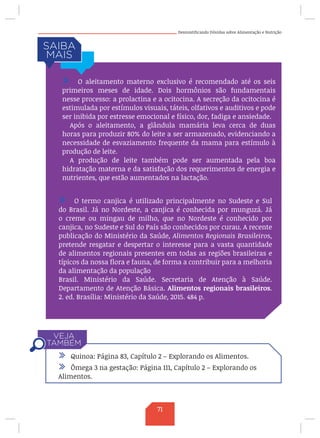 Desmistificando Dúvidas sobre Alimentação e Nutrição
/ O termo canjica é utilizado principalmente no Sudeste e Sul
do Brasil. Já no Nordeste, a canjica é conhecida por munguzá. Já
o creme ou mingau de milho, que no Nordeste é conhecido por
canjica, no Sudeste e Sul do País são conhecidos por curau. A recente
publicação do Ministério da Saúde, Alimentos Regionais Brasileiros,
pretende resgatar e despertar o interesse para a vasta quantidade
de alimentos regionais presentes em todas as regiões brasileiras e
típicos da nossa flora e fauna, de forma a contribuir para a melhoria
da alimentação da população
Brasil. Ministério da Saúde. Secretaria de Atenção à Saúde.
Departamento de Atenção Básica. Alimentos regionais brasileiros.
2. ed. Brasília: Ministério da Saúde, 2015. 484 p.
/ Quinoa: Página 83, Capítulo 2 – Explorando os Alimentos.
/ Ômega 3 na gestação: Página 111, Capítulo 2 – Explorando os
Alimentos.
/ O aleitamento materno exclusivo é recomendado até os seis
primeiros meses de idade. Dois hormônios são fundamentais
nesse processo: a prolactina e a ocitocina. A secreção da ocitocina é
estimulada por estímulos visuais, táteis, olfativos e auditivos e pode
ser inibida por estresse emocional e físico, dor, fadiga e ansiedade.
Após o aleitamento, a glândula mamária leva cerca de duas
horas para produzir 80% do leite a ser armazenado, evidenciando a
necessidade de esvaziamento frequente da mama para estímulo à
produção de leite.
A produção de leite também pode ser aumentada pela boa
hidratação materna e da satisfação dos requerimentos de energia e
nutrientes, que estão aumentados na lactação.
71
 