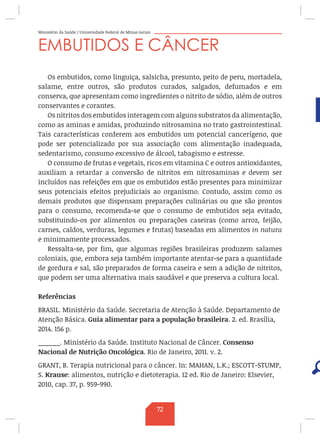 Ministério da Saúde / Universidade Federal de Minas Gerais
EMBUTIDOS E CÂNCER
Os embutidos, como linguiça, salsicha, presunto, peito de peru, mortadela,
salame, entre outros, são produtos curados, salgados, defumados e em
conserva, que apresentam como ingredientes o nitrito de sódio, além de outros
conservantes e corantes.
Os nitritos dos embutidos interagem com alguns substratos da alimentação,
como as aminas e amidas, produzindo nitrosamina no trato gastrointestinal.
Tais características conferem aos embutidos um potencial cancerígeno, que
pode ser potencializado por sua associação com alimentação inadequada,
sedentarismo, consumo excessivo de álcool, tabagismo e estresse.
O consumo de frutas e vegetais, ricos em vitamina C e outros antioxidantes,
auxiliam a retardar a conversão de nitritos em nitrosaminas e devem ser
incluídos nas refeições em que os embutidos estão presentes para minimizar
seus potenciais efeitos prejudiciais ao organismo. Contudo, assim como os
demais produtos que dispensam preparações culinárias ou que são prontos
para o consumo, recomenda-se que o consumo de embutidos seja evitado,
substituindo-os por alimentos ou preparações caseiras (como arroz, feijão,
carnes, caldos, verduras, legumes e frutas) baseadas em alimentos in natura
e minimamente processados.
Ressalta-se, por fim, que algumas regiões brasileiras produzem salames
coloniais, que, embora seja também importante atentar-se para a quantidade
de gordura e sal, são preparados de forma caseira e sem a adição de nitritos,
que podem ser uma alternativa mais saudável e que preserva a cultura local.
Referências
BRASIL. Ministério da Saúde. Secretaria de Atenção à Saúde. Departamento de
Atenção Básica. Guia alimentar para a população brasileira. 2. ed. Brasília,
2014. 156 p.
______. Ministério da Saúde. Instituto Nacional de Câncer. Consenso
Nacional de Nutrição Oncológica. Rio de Janeiro, 2011. v. 2.
GRANT, B. Terapia nutricional para o câncer. In: MAHAN, L.K.; ESCOTT-STUMP,
S. Krause: alimentos, nutrição e dietoterapia. 12 ed. Rio de Janeiro: Elsevier,
2010, cap. 37, p. 959-990.
72
 