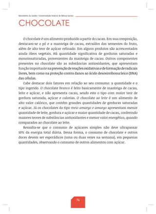 Ministério da Saúde / Universidade Federal de Minas Gerais
CHOCOLATE
O chocolate é um alimento produzido a partir do cacau. Em sua composição,
destacam-se o pó e a manteiga de cacau, extraídos das sementes do fruto,
além de alto teor de açúcar refinado. Em alguns produtos são acrescentados
ainda óleos vegetais. Há quantidade significativa de gorduras saturadas e
monoinsaturadas, provenientes da manteiga de cacau. Outros componentes
presentes no chocolate são as substâncias antioxidantes, que apresentam
funçãoimportantenaprevençãodereaçõesoxidativasedeformaçãoderadicais
livres, bem como na proteção contra danos ao ácido desoxirribonucleico (DNA)
das células.
Cabe destacar dois fatores em relação ao seu consumo: a quantidade e o
tipo ingerido. O chocolate branco é feito basicamente de manteiga de cacau,
leite e açúcar, e não apresenta cacau, sendo este o tipo com maior teor de
gordura saturada, açúcar e calorias. O chocolate ao leite é um alimento de
alto valor calórico, que contém grandes quantidades de gorduras saturadas
e açúcar. Já os chocolates do tipo meio amargo e amargo apresentam menor
quantidade de leite, gordura e açúcar e maior quantidade de cacau, conferindo
maiores teores de substâncias antioxidantes e menor valor energético, quando
comparados ao chocolate ao leite.
Ressalta-se que o consumo de açúcares simples não deve ultrapassar
10% da energia total diária. Dessa forma, o consumo de chocolate e outros
doces devem ser esporádicos (uma ou duas vezes na semana), em pequenas
quantidades, observando o consumo de outros alimentos com açúcar.
74
 