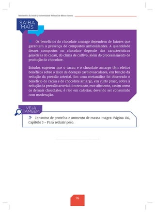 Ministério da Saúde / Universidade Federal de Minas Gerais
/ Os benefícios do chocolate amargo dependem de fatores que
garantem a presença de compostos antioxidantes. A quantidade
desses compostos no chocolate depende das características
genéticas do cacau, do clima de cultivo, além do processamento de
produção do chocolate.
Estudos sugerem que o cacau e o chocolate amargo têm efeitos
benéficos sobre o risco de doenças cardiovasculares, em função da
redução da pressão arterial. Em uma metanálise foi observado o
benefício do cacau e do chocolate amargo, em curto prazo, sobre a
redução da pressão arterial. Entretanto, este alimento, assim como
os demais chocolates, é rico em calorias, devendo ser consumido
com moderação.
/ Consumo de proteína e aumento de massa magra: Página 136,
Capítulo 3 – Para reduzir peso.
76
 