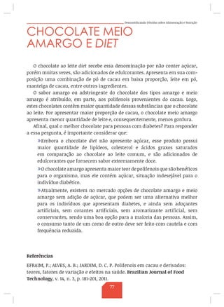 Desmistificando Dúvidas sobre Alimentação e Nutrição
CHOCOLATE MEIO
AMARGO E DIET
O chocolate ao leite diet recebe essa denominação por não conter açúcar,
porém muitas vezes, são adicionados de edulcorantes. Apresenta em sua com-
posição uma combinação de pó de cacau em baixa proporção, leite em pó,
manteiga de cacau, entre outros ingredientes.
O sabor amargo ou adstringente do chocolate dos tipos amargo e meio
amargo é atribuído, em parte, aos polifenois provenientes do cacau. Logo,
estes chocolates contêm maior quantidade dessas substâncias que o chocolate
ao leite. Por apresentar maior proporção de cacau, o chocolate meio amargo
apresenta menor quantidade de leite e, consequentemente, menos gordura.
Afinal, qual o melhor chocolate para pessoas com diabetes? Para responder
a essa pergunta, é importante considerar que:
/Embora o chocolate diet não apresente açúcar, esse produto possui
maior quantidade de lipídeos, colesterol e ácidos graxos saturados
em comparação ao chocolate ao leite comum, e são adicionados de
edulcorantes que fornecem sabor extremamente doce.
/O chocolate amargo apresenta maior teor de polifenois que são benéficos
para o organismo, mas ele contém açúcar, situação indesejável para o
indivíduo diabético.
/Atualmente, existem no mercado opções de chocolate amargo e meio
amargo sem adição de açúcar, que podem ser uma alternativa melhor
para os indivíduos que apresentam diabetes, e ainda sem adoçantes
artificiais, sem corantes artificiais, sem aromatizante artificial, sem
conservantes, sendo uma boa opção para a maioria das pessoas. Assim,
o consumo tanto de um como de outro deve ser feito com cautela e com
frequência reduzida.
Referências
EFRAIM, P.; ALVES, A. B.; JARDIM, D. C. P. Polifenois em cacau e derivados:
teores, fatores de variação e efeitos na saúde. Brazilian Journal of Food
Technology, v. 14, n. 3, p. 181-201, 2011.
77
 
