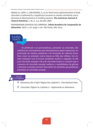Ministério da Saúde / Universidade Federal de Minas Gerais
GRASSI, D.; LIPPI, C.; NECOZIONE, S.; et al. Short-term administration of dark
chocolate is followed by a significant increase in insulin sensitivity and a
decrease in blood pressure in healthy persons. The American Journal of
Clinical Nutrition, v. 81, n. 3, p. 611-604, 2005.
UNIVERSIDADE ESTADUAL DE CAMPINAS. Tabela Brasileira de Composição de
Alimentos: TACO. 4. ed. ampl. e rev. São Paulo, 2011. 161 p.
/ Os polifenois e as procianidinas, presentes no chocolate, são
substâncias antioxidantes que desempenham papel importante na
prevenção de reações oxidativas e de formação de radicais livres,
bem como na proteção contra danos ao DNA das células. Um es-
tudo realizado com 15 jovens saudáveis avaliou a ingestão de 100
g de chocolate amargo e 90 g de chocolate branco e concluiu que o
consumo de chocolate amargo melhora o metabolismo da glicose
e diminui a pressão arterial. Esse efeito foi atribuído aos polifenois
presentes no chocolate amargo.
/ Alimentos diet e light: Página 154, Capítulo 3 – Para Reduzir Peso.
/ Chocolate: Página 74, Capítulo 2 – Explorando os Alimentos.
78
 
