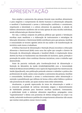 Desmistificando Dúvidas sobre Alimentação e Nutrição
APRESENTAÇÃO
Para ampliar a autonomia das pessoas durante suas escolhas alimentares
e para exigirem o cumprimento do direito humano à alimentação adequada
e saudável é fundamental o acesso a informações confiáveis e consistentes,
respeitando a identidade e a cultura alimentar da população. A adoção de
hábitos alimentares saudáveis não se trata apenas de uma escolha individual,
sendo influenciada por diversos fatores.
Por isso, o esforço conjunto de políticas públicas que apoiem e fortaleçam
escolhas mais saudáveis e a elaboração de instrumentos e estratégias de
Educação Alimentar e Nutricional (EAN) contribuem para que pessoas, famílias
e comunidades se tornem agentes ativos de sua saúde e de transformação do
território onde vivem e trabalham.
A Política Nacional de Alimentação e Nutrição (Pnan) reconhece a Educação
Alimentar e Nutricional (EAN) como uma das ações que compõe a diretriz de
Promoção da Alimentação Adequada e Saudável (PAAS). A implantação dessa
diretriz da Pnan se fundamenta nas dimensões de incentivo, apoio, proteção e
promoção da saúde e deve combinar diversas iniciativas, como o trabalho aqui
desenvolvido.
Fruto da parceria realizada pela Coordenação-Geral de Alimentação e
Nutrição do Ministério da Saúde (CGAN/DAB/SAS/MS) com a Universidade
Federal de Minas Gerais (UFMG) e com o apoio da Organização Pan-Americana da
Saúde (Opas/Brasil), esta publicação pretende orientar e subsidiar a prática dos
profissionais de saúde, assim como ampliar a autonomia das pessoas, famílias
e comunidades, facilitando o acesso a conhecimentos sobre alimentação e
nutrição e possibilitando que reflitam de forma crítica sobre hábitos e práticas
não promotoras de saúde, aos quais muitas vezes estão submetidos.
Atualmente, a grande repercussão do tema da alimentação e saúde e
a crescente quantidade de notícias veiculadas exigem o desenvolvimento
de habilidades pessoais para favorecer escolhas saudáveis. Comumente,
a publicidade tende a enfatizar alimentos específicos, propagados como
“superalimentos” e dietas com promessa de efeitos milagrosos no corpo e na
saúde, induzindo modismos e padrões de comportamento alimentar não usuais
que muitas vezes podem causar riscos à saúde.
7
 