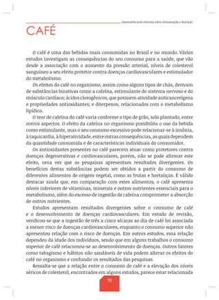 Desmistificando Dúvidas sobre Alimentação e Nutrição
CAFÉ
O café é uma das bebidas mais consumidas no Brasil e no mundo. Vários
estudos investigam as consequências do seu consumo para a saúde, que vão
desde a associação com o aumento da pressão arterial, níveis de colesterol
sanguíneo a seu efeito protetor contra doenças cardiovasculares e estimulador
do metabolismo.
Os efeitos do café no organismo, assim como alguns tipos de chás, derivam
de substâncias bioativas como a cafeína, estimulante do sistema nervoso e do
músculo cardíaco; ácidos clorogênicos, que possuem atividade anticancerígena
e propriedades antioxidantes; e diterpenos, relacionados com o metabolismo
lipídico.
O teor de cafeína do café varia conforme o tipo de grão, solo plantado, entre
outros aspectos. O efeito da cafeína no organismo possibilita o uso da bebida
como estimulante, mas o seu consumo excessivo pode relacionar-se à insônia,
à taquicardia, à hiperatividade, entre outras consequências, as quais dependem
da quantidade consumida e de características individuais do consumidor.
Os antioxidantes presentes no café parecem atuar como protetores contra
doenças degenerativas e cardiovasculares, porém, não se pode afirmar este
efeito, uma vez que as pesquisas apresentam resultados divergentes. Os
benefícios destas substâncias podem ser obtidos a partir do consumo de
diferentes alimentos de origem vegetal, como as frutas e hortaliças. É válido
destacar ainda que, em comparação com estes alimentos, o café apresenta
níveis inferiores de vitaminas, minerais e outros nutrientes essenciais para o
metabolismo, além do excesso de ingestão de cafeína comprometer a absorção
de outros nutrientes.
Estudos apresentam resultados divergentes sobre o consumo de café
e o desenvolvimento de doenças cardiovasculares. Em estudo de revisão,
verificou-se que a ingestão de três a cinco xícaras ao dia de café foi associada
a menor risco de doenças cardiovasculares, enquanto o consumo superior não
apresentou relação com o risco de doenças. Em outros estudos, essa relação
dependeu da idade dos indivíduos, sendo que em alguns trabalhos o consumo
superior de café relacionou-se ao desenvolvimento de doenças. Outros fatores
como tabagismo e hábitos não saudáveis de vida podem alterar os efeitos do
café no organismo e confundir os resultados das pesquisas.
Ressalta-se que a relação entre o consumo de café e a elevação dos níveis
séricos de colesterol, encontrados em alguns estudos, parece estar relacionada
79
 