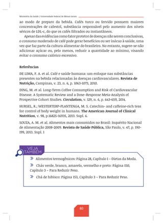 Ministério da Saúde / Universidade Federal de Minas Gerais
ao modo de preparo da bebida. Cafés turco ou fervido possuem maiores
concentrações de cafestol, substância responsável pelo aumento dos níveis
séricos de LDL-c, do que os cafés filtrados ou instantâneos.
Apesardasevidênciascomofatorprotetordedoençasnãoseremconclusivas,
o consumo moderado de café pode gerar benefícios ou ser inócuo à saúde, uma
vez que faz parte da cultura alimentar do brasileiro. No entanto, sugere-se não
adicionar açúcar ou, pelo menos, reduzir a quantidade ao mínimo, visando
evitar o consumo calórico excessivo.
Referências	
DE LIMA, F. A. et al. Café e saúde humana: um enfoque nas substâncias
presentes na bebida relacionadas às doenças cardiovasculares. Revista de
Nutrição, Campinas, v. 23, n. 6, p. 1063-1073, 2010.
DING, M. et al. Long-Term Coffee Consumption and Risk of Cardiovascular
Disease. A Systematic Review and a Dose–Response Meta-Analysis of
Prospective Cohort Studies. Circulation, v. 129, n. 6, p. 643-659, 2014.
HURSEL, R.; WESTERTERP-PLANTENGA, M. S. Catechin- and caffeine-rich teas
for control of body weight in humans. The American Journal of Clinical
Nutrition, v. 98, p.1682S-1693S, 2013. Supl. 6.
SOUZA, A. M. et al. Alimentos mais consumidos no Brasil: Inquérito Nacional
de Alimentação 2008-2009. Revista de Saúde Pública, São Paulo, v. 47, p. 190-
199, 2013. Supl. 1
/ Alimentos termogênicos: Página 28, Capítulo 1 – Dietas da Moda.
/ Chás verde, branco, amarelo, vermelho e preto: Página 150,
Capítulo 3 – Para Reduzir Peso.
/ Chá de hibisco: Página 153, Capítulo 3 – Para Reduzir Peso.
80
 