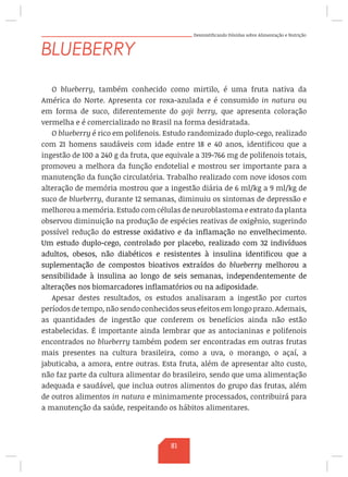 Desmistificando Dúvidas sobre Alimentação e Nutrição
BLUEBERRY
O blueberry, também conhecido como mirtilo, é uma fruta nativa da
América do Norte. Apresenta cor roxa-azulada e é consumido in natura ou
em forma de suco, diferentemente do goji berry, que apresenta coloração
vermelha e é comercializado no Brasil na forma desidratada.
O blueberry é rico em polifenois. Estudo randomizado duplo-cego, realizado
com 21 homens saudáveis com idade entre 18 e 40 anos, identificou que a
ingestão de 100 a 240 g da fruta, que equivale a 319-766 mg de polifenois totais,
promoveu a melhora da função endotelial e mostrou ser importante para a
manutenção da função circulatória. Trabalho realizado com nove idosos com
alteração de memória mostrou que a ingestão diária de 6 ml/kg a 9 ml/kg de
suco de blueberry, durante 12 semanas, diminuiu os sintomas de depressão e
melhorou a memória. Estudo com células de neuroblastoma e extrato da planta
observou diminuição na produção de espécies reativas de oxigênio, sugerindo
possível redução do estresse oxidativo e da inflamação no envelhecimento.
Um estudo duplo-cego, controlado por placebo, realizado com 32 indivíduos
adultos, obesos, não diabéticos e resistentes à insulina identificou que a
suplementação de compostos bioativos extraídos do blueberry melhorou a
sensibilidade à insulina ao longo de seis semanas, independentemente de
alterações nos biomarcadores inflamatórios ou na adiposidade.
Apesar destes resultados, os estudos analisaram a ingestão por curtos
períodos de tempo, não sendo conhecidos seus efeitos em longo prazo. Ademais,
as quantidades de ingestão que conferem os benefícios ainda não estão
estabelecidas. É importante ainda lembrar que as antocianinas e polifenois
encontrados no blueberry também podem ser encontradas em outras frutas
mais presentes na cultura brasileira, como a uva, o morango, o açaí, a
jabuticaba, a amora, entre outras. Esta fruta, além de apresentar alto custo,
não faz parte da cultura alimentar do brasileiro, sendo que uma alimentação
adequada e saudável, que inclua outros alimentos do grupo das frutas, além
de outros alimentos in natura e minimamente processados, contribuirá para
a manutenção da saúde, respeitando os hábitos alimentares.
81
 