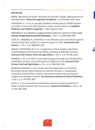Ministério da Saúde / Universidade Federal de Minas Gerais
Referências
BRASIL. Ministério da Saúde. Secretaria de Atenção à Saúde. Departamento de
Atenção Básica. Alimentos regionais brasileiros. 2. ed. Brasília, 2015. 484 p.
GUSTAFSON, S. J. et al. A nonpolar blueberry fraction blunts NADPH oxidase
activation in neuronal cells exposed to tumor necrosis factor-α. Oxidative
Medicine and Cellular Longevity, v. 2012, páginas, 2012.
KRIKORIAN, R. et al. Blueberry supplementation improves memory in older adults.
Journal of Agricultural and Food Chemistry, v. 58, n. 7, p. 3996-4000, 2010.
LUTZ, M.; JORQUERA, K.; CANCINO, B. et al. Phenolics and antioxidant capacity
of table Grape (Vitis vinifera L.) cultivars grown in Chile. Journal of Food
Science, v. 76, n. 7, p. 1088-1893, 2011.
MIKULIC-PETKOVSEK, M. et al. A comparison of fruit quality parameters
of wild blueberry (Vaccinium myrtillusL.) growing at different locations.
Journal of the Science Food and Agriculture, v. 95, n. 4, p. 776-785, 2014.
RABABAH, T. M. et al. Effect of jam processing and storage on total phenolics,
antioxidant activity, and anthocyanins of different fruits. Journal of the
Science Food and Agriculture, v. 91, n. 6, p. 1096-1102, 2011.
RODRIGUEZ-MATEOS, A. et al. Intake and time dependence of blueberry
flavonoid-induced improvements in vascular function: a randomized,
controlled, double-blind, crossover intervention study with mechanistic
insights into biological activity. The American Journal of Clinical Nutrition,
v. 98, n. 5, p. 1179-1191, 2013.
STULL, A. J. et al. Bioactives in blueberries improve insulin sensitivity in
obese, insulin-resistant men and women. Journal of Nutrition, v. 140. n. 10,
p. 1764-1768, 2010.
82
 