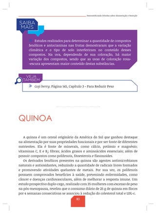 Desmistificando Dúvidas sobre Alimentação e Nutrição
QUINOA
A quinoa é um cereal originário da América do Sul que ganhou destaque
na alimentação por suas propriedades funcionais e por ser fonte de diferentes
nutrientes. Ela é fonte de minerais, como cálcio, potássio e magnésio;
vitaminas C, E e B1
; fibras; ácidos graxos e aminoácidos essenciais; além de
possuir compostos como polifenois, fitoesterois e flavonoides.
Os derivados fenólicos presentes na quinoa são agentes antimicrobianos
naturais e antioxidantes, reduzindo a quantidade de radicais livres formados
e promovendo atividades quelantes de metais. Por sua vez, os polifenois
possuem comprovados benefícios à saúde, prevenindo enfermidades, como
câncer e doenças cardiovasculares, além de melhorar a resposta imune. Um
estudo prospectivo duplo-cego, realizado com 35 mulheres com excesso de peso
na pós-menopausa, revelou que o consumo diário de 25 g de quinoa em flocos
por 4 semanas consecutivas se associou à redução do colesterol total e LDL-c.
/ Estudos realizados para determinar a quantidade de compostos
fenólicos e antocianinas nas frutas demostraram que a variação
climática e o tipo de solo interferiram no conteúdo desses
compostos. Na uva, dependendo de sua coloração, há maior
variação dos compostos, sendo que as uvas de coloração roxa-
-escura apresentam maior conteúdo destas substâncias.
/ Goji berry: Página 145, Capítulo 3 - Para Reduzir Peso
83
 