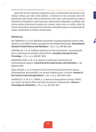 Ministério da Saúde / Universidade Federal de Minas Gerais
Apesar de ser um alimento alternativo para a alimentação de pessoas com
doença celíaca, por não conter glúten, o estímulo do seu consumo deve ser
ponderado. Este cereal, além de apresentar alto custo, não faz parte da cultura
alimentar do brasileiro, sendo que uma alimentação adequada e saudável, que
inclua outros alimentos do grupo dos cereais, como arroz ou milho, além de
frutas e hortaliças, fornecerá os nutrientes necessários para a manutenção da
saúde, respeitando os hábitos alimentares.
Referências
DE CARVALHO, F. G. et al. Metabolic parameters of postmenopausal women after
quinoa or corn flakes intake-a prospective and double-blind study. International
Journal of Food Sciences and Nutrition, v. 65, n. 3, p. 380-385, 2014.
GEWEHR, M. F. et al. Análises químicas em flocos de quinoa: caracterização
para a utilização em produtos alimentícios. Brazilian Journal of Food
Tecnology, v. 15, n. 4, p. 280-287, 2012.
MARADINI FILHO, A. M. et al. Quinoa: nutritional, functional and
antinutritional aspects. Critical Reviews Food Science and Nutrition, v. 26,
páginas 2015.
VEGA-GÁLVEZ, A. et al. Nutrition facts and functional potential of quinoa
(Chenopodium quinoawilld.), an ancient Andean grain: a review. Journal of
the Science Food and Agriculture, v. 90, n. 15, p. 2541-2547, 2010.
VALENCIA, R. A. M. R. C.; SERNA, L. A. Quinoa (Chenopodium quinoa, Willd.)
as a source of dietary fiber and other functional componentes. Ciência e
Tecnologia de Alimentos, v. 31, n. 1, p. 225-230, 2011.
84
 