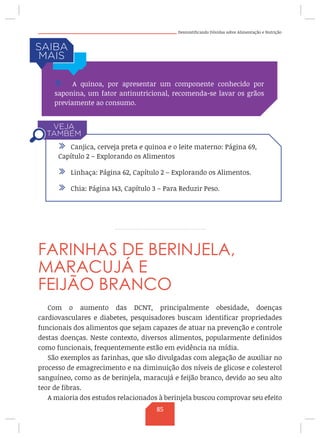 Desmistificando Dúvidas sobre Alimentação e Nutrição
FARINHAS DE BERINJELA,
MARACUJÁ E
FEIJÃO BRANCO
Com o aumento das DCNT, principalmente obesidade, doenças
cardiovasculares e diabetes, pesquisadores buscam identificar propriedades
funcionais dos alimentos que sejam capazes de atuar na prevenção e controle
destas doenças. Neste contexto, diversos alimentos, popularmente definidos
como funcionais, frequentemente estão em evidência na mídia.
São exemplos as farinhas, que são divulgadas com alegação de auxiliar no
processo de emagrecimento e na diminuição dos níveis de glicose e colesterol
sanguíneo, como as de berinjela, maracujá e feijão branco, devido ao seu alto
teor de fibras.
A maioria dos estudos relacionados à berinjela buscou comprovar seu efeito
/ A quinoa, por apresentar um componente conhecido por
saponina, um fator antinutricional, recomenda-se lavar os grãos
previamente ao consumo.
/ Canjica, cerveja preta e quinoa e o leite materno: Página 69,
Capítulo 2 – Explorando os Alimentos
/ Linhaça: Página 62, Capítulo 2 – Explorando os Alimentos.
/ Chia: Página 143, Capítulo 3 – Para Reduzir Peso.
85
 