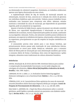 Ministério da Saúde / Universidade Federal de Minas Gerais
na diminuição do colesterol sanguíneo. Entretanto, os trabalhos evidenciam
apenas uma ligeira diminuição em seus níveis.
A suplementação diária de 30g de farinha de maracujá amarelo na
alimentação, durante 60 dias, associou-se à redução dos níveis de glicemia
em indivíduos diabéticos após este período. Todavia, poucos trabalhos foram
realizados com humanos para comprovar este efeito. Ademais, estudos
mostram a toxicidade da casca de maracujá, que dependendo da quantidade
ingerida, pode ser prejudicial ao organismo.
Quanto à farinha de feijão branco, apesar de possuir um elevado conteúdo
de fibras, sua capacidade hipoglicemiante é relacionada ao seu teor de
inibidores de α-amilase, enzima responsável pela quebra do amido, auxiliando
na sua digestão e absorção. Porém, este alimento também possui inibidores de
proteases, em especial os inibidores de tripsina, relacionados a efeitos danosos
ao organismo, principalmente no que diz respeito às funções metabólicas do
pâncreas.
O consumidor precisa estar atento para o uso dessas farinhas, que
primeiramente devem passar pela inativação de suas substâncias tóxicas,
minimizando os riscos para saúde. Realça-se, sobretudo, que o consumo
diário de fibras pode ser alcançado por uma alimentação saudável, que inclua
o consumo diário de frutas e hortaliças, bem como de leguminosas e grãos
integrais, alimentos mais tradicionais da cultura alimentar brasileira.
Referências
ANVISA. Resolução 18, de 30 de abril de 1999. Diretrizes básicas para análise
e comprovação de propriedades funcionais e ou de saúde alegadas em
rotulagem de alimentos. Diário Oficial [da] República Federativa do Brasil,
Brasília, 3 dez. 1999. Seção 1.
CARVALHO, M. M. S.; LINO, L. L. A. Evaluation factors featuring eggplant
(Solanum melongena L.) as a functional food. Nutrire, v. 39, n. 1, p. 130-143,
2014.
CÓRDOVA, K.R.V. et al. Características físico-químicas da casca do maracujá
amarelo (Passiflora edulis flavicarpa Degener) obtida por secagem. Centro de
Pesquisa de Processamento de Alimentos, v. 23, n. 2, p. 221-230, 2005.
DALL’ALBA V.; AZEVEDO, M. J. Papel das fibras alimentares sobre o controle
glicêmico, perfil lipídico e pressão arterial em pacientes com diabetes melito
tipo 2. Revista HCPA, v. 30, n. 4, p. 363-371, 2010.
86
 