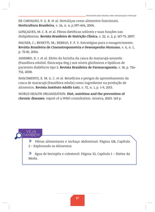 Desmistificando Dúvidas sobre Alimentação e Nutrição
DE CARVALHO, P. G. B. et al. Hortaliças como alimentos funcionais.
Horticultura Brasileira, v. 24, n. 4, p.397-404, 2006.
GONÇALVES, M. C. R. et al. Fibras dietéticas solúveis e suas funções nas
dislipidemias. Revista Brasileira de Nutrição Clínica, v. 22, n. 2, p. 167-73, 2007.
HAUSER, C.; BENETTI, M.; REBELO, F. P. V. Estratégias para o emagrecimento.
Revista Brasileira de Cineantropometria e Desempenho Humano, v. 6, n. 1,
p. 72-81, 2004.
JANEBRO, D. I. et al. Efeito da farinha da casca do maracujá-amarelo
(Passiflora edulisf. flavicarpa Deg.) nos níveis glicêmicos e lipídicos de
pacientes diabéticos tipo 2. Revista Brasileira de Farmacognosia, v. 18, p. 724-
732, 2008.
NASCIMENTO, E. M. G. C. et al. Benefícios e perigos do aproveitamento da
casca de maracujá (Passiflora edulis) como ingrediente na produção de
alimentos. Revista Instituto Adolfo Lutz, v. 72, n. 1, p. 1-9, 2013.
WORLD HEALTH ORGANIZATION. Diet, nutrition and the prevention of
chronic diseases: report of a WHO consultation. Geneva, 2003. 149 p.
/ Fibras alimentares e inchaço abdominal: Página 128, Capítulo
2 – Explorando os Alimentos.
/ Água de berinjela e colesterol: Página 33, Capítulo 1 – Dietas da
Moda.
87
 
