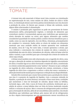 Ministério da Saúde / Universidade Federal de Minas Gerais
TOMATE
O tomate tem sido associado à litíase renal. Esta consiste na cristalização
ou supersaturação de sais, como oxalato de cálcio, fosfato de cálcio e ácido
úrico. A cristalização desses sais forma pedras intratubulares nos rins durante
a produção da urina. Os fatores que causam a litíase são variáveis, sendo
alguns deles relacionados à alimentação.
O oxalato é produzido pelo organismo ou pode ser proveniente de fontes
alimentares (40%), principalmente vegetais. A restrição de alimentos que
contenham oxalato é recomendada apenas para indivíduos que apresentam
níveis elevados de oxalato na urina, pois alguns alimentos que contêm
considerável quantidade de oxalato podem conferir diversos benefícios para a
saúde, como no caso do espinafre, rico em fibras, vitaminas, principalmente
do complexo B e minerais. Dados sobre os níveis de oxalato em alimentos
mostram que uma unidade média de tomate apresenta teor moderado
de oxalato, cerca de 7 mg. Por outro lado, o tomate apresenta o citrato, que
atua inibindo o crescimento dos cristais de oxalato de cálcio e aumenta a
solubilidade dos sais de cálcio, formadores de cálculos, além de baixo nível de
sódio e oxalato, o que contribui para que a formação dos cristais de oxalato de
cálcio seja evitada.
A litíase renal também tem sido relacionada com a ingestão de cálcio, uma
vez que a absorção de oxalato no intestino depende da ingestão concomitante
de cálcio. O oxalato liga-se ao cálcio formando o oxalato de cálcio, constituindo
os cristais conhecidos popularmente como “pedras”. Pensava-se que a redução
na ingestão de cálcio reduziria a formação dos cristais, entretanto, a baixa
ingestão de cálcio leva o organismo a retirar o cálcio dos ossos e aumentar a
absorçãointestinaldeoxalatoparacompensarareduçãodasuadisponibilidade.
Estudos têm mostrado que o maior fator protetor para a produção de cristais
nos rins é o aumento da ingestão de líquidos. Com o consumo reduzido de
líquidos, a produção de urina diminui, tornando o fluxo mais lento, condições
que aumentam o risco de formação de cálculos. Quase todas as bebidas,
incluindo água, café, chás e sucos de frutas são aceitáveis, lembrando que a
adição de açúcar a essas bebidas deve ser feita de forma moderada visando
reduzir o consumo de açúcar. Mas o consumo de refrigerantes pode contribuir
para a formação de cálculos, além de ser uma bebida nada nutritiva. Um estudo
identificou que indivíduos que bebiam pelo menos 160 ml de refrigerantes
ao dia e depois interromperam seu uso apresentaram menor recorrência de
88
 