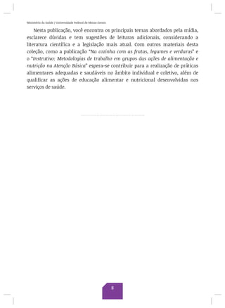 Ministério da Saúde / Universidade Federal de Minas Gerais
Nesta publicação, você encontra os principais temas abordados pela mídia,
esclarece dúvidas e tem sugestões de leituras adicionais, considerando a
literatura científica e a legislação mais atual. Com outros materiais desta
coleção, como a publicação “Na cozinha com as frutas, legumes e verduras” e
o “Instrutivo: Metodologias de trabalho em grupos das ações de alimentação e
nutrição na Atenção Básica” espera-se contribuir para a realização de práticas
alimentares adequadas e saudáveis no âmbito individual e coletivo, além de
qualificar as ações de educação alimentar e nutricional desenvolvidas nos
serviços de saúde.
8
 
