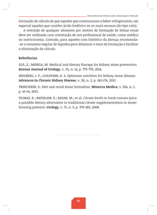 Desmistificando Dúvidas sobre Alimentação e Nutrição
formação de cálculo do que aqueles que continuaram a beber refrigerantes, em
especial aqueles que contêm ácido fosfórico ou os mais escuros (do tipo cola).
A restrição de qualquer alimento por motivo de formação de litíase renal
deve ser realizada com orientação de um profissional de saúde, como médico
ou nutricionista. Contudo, para aqueles com histórico da doença recomenda-
-se o consumo regular de líquidos para diminuir o risco de formação e facilitar
a eliminação do cálculo.
Referências
GUL, Z.; MONGA, M. Medical and dietary therapy for kidney stone prevention.
Korean Journal of Urology, v. 55, n. 12, p. 775-779, 2014.
HEILBERG, I. P.; GOLDFARB, D. S. Optimum nutrition for kidney stone disease.
Advances in Chronic Kidney Disease, v. 20, n. 2, p. 165-174, 2013.
TRINCHIERI, U. Diet and renal stone formation. Minerva Medica, v. 104, n. 1,
p. 41-54, 2013.
YILMAZ, E.; BATISLAM, E.; BASAR, M.; et al. Citrate levels in fresh tomato juice:
a possible dietary alternative to traditional citrate supplementation in stone-
forming patients. Urology, v. 71, n. 3, p. 379-383, 2008
89
 