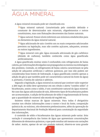 Ministério da Saúde / Universidade Federal de Minas Gerais
ÁGUA MINERAL
A água mineral envasada pode ser classificada em:
/Água mineral natural: Caracterizada pelo conteúdo definido e
constante de determinados sais minerais, oligoelementos e outros
constituintes, mas com flutuações decorrentes das fontes naturais.
/Água natural: Possui níveis inferiores aos mínimos estabelecidos para
os elementos da água mineral natural.
/Água adicionada de sais: Contém um ou mais compostos adicionados
previstos na legislação, mas não contém açúcares, adoçantes, aromas
ou outros ingredientes.
/Água mineral com gás: Água envasada adicionada de gás carbônico
(dióxido de carbono); também conhecida como água gaseificada
artificialmente.
A água gaseificada muitas vezes é confundida com refrigerantes de baixa
caloria,porinformaçõesdivulgadasnaspropagandasoumesmonaembalagem
dos produtos. Contudo, os refrigerantes de baixa caloria caracterizam-se pela
adição de adoçantes artificiais e aditivos químicos, por isso não podem ser
consideradas boas fontes de hidratação. A água gaseificada contém apenas a
adição de gás (o que também pode ser característica natural da fonte da água)
e, portanto, é isenta de calorias e aditivos.
Segundo a legislação, a água mineral ou natural que contiver valor superior
a 200 mg/L de sódio deve apresentar em seu rótulo o alerta “contém sódio”. O
bicarbonato, assim como o sódio, é um constituinte natural da água mineral.
No caso das águas adicionadas de sais, diferentes tipos de bicarbonatos podem
ser acrescentados. A adição de bicarbonato de sódio é regulamentada de forma
que a quantidade do mineral não exceda 60 mg/100 mL.
Existem várias marcas de águas minerais. Para todas é obrigatório
constar nos rótulos informações como o nome e local da fonte, composição
química de, no mínimo, oito elementos predominantes, além da aprovação do
Departamento Nacional de Produção Mineral para constatação da seguridade
das informações.
O conteúdo de sódio e bicarbonatos das águas minerais pode variar. Esta
variação é consequência das fontes de água que apresentam concentrações
diferentes de elementos químicos, o que pode resultar até mesmo em variações
de sabor. Assim, apesar de ser um produto natural, observa-se uma grande
90
 