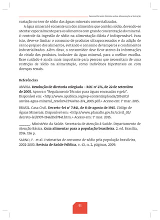Desmistificando Dúvidas sobre Alimentação e Nutrição
variação no teor de sódio das águas minerais comercializadas.
A água mineral é somente um dos alimentos que contêm sódio, devendo-se
atentar especialmente para os alimentos com grande concentração do mineral.
O controle da ingestão de sódio na alimentação diária é indispensável. Para
isto, deve-se limitar o consumo de produtos ultraprocessados e da adição de
sal no preparo dos alimentos, evitando o consumo de temperos e condimentos
industrializados. Além disso, o consumidor deve ficar atento às informações
do rótulo dos produtos, inclusive da água mineral, para a melhor escolha.
Esse cuidado é ainda mais importante para pessoas que necessitam de uma
restrição de sódio na alimentação, como indivíduos hipertensos ou com
doenças renais.
Referências
ANVISA. Resolução de diretoria colegiada – RDC nº 274, de 22 de setembro
de 2005. Aprova o “Regulamento Técnico para águas envasadas e gelo”.
Disponível em: http://www.apublica.org/wp-content/uploads/2014/03/
anvisa-agua-mineral_resolu%C3%A7ao-274_2005.pdf. Acesso em: 1º mar. 2015.
BRASIL. Casa Civil. Decreto-lei nº 7.841, de 8 de agosto de 1945. Código de
Águas Minerais. Disponível em: http://www.planalto.gov.br/ccivil_03/
decreto-lei/1937-1946/Del7841.htm. Acesso em: 1º mar. 2015.
______. Ministério da Saúde. Secretaria de Atenção à Saúde. Departamento de
Atenção Básica. Guia alimentar para a população brasileira. 2. ed. Brasília,
2014. 156 p.
SARNO, F. et al. Estimativa de consumo de sódio pela população brasileira,
2002-2003. Revista de Saúde Pública, v. 43, n. 2, páginas, 2009.
91
 