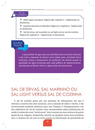 Ministério da Saúde / Universidade Federal de Minas Gerais
SAL DE ERVAS, SAL MARINHO OU
SAL LIGHT VERSUS SAL DE COZINHA
O sal de cozinha passa por um processo de refinamento em que é
retirada a maioria dos seus minerais, com a exceção de sódio e cloreto, e são
acrescentados produtos químicos para sua “limpeza” e branqueamento. Um
dos substitutos do sal de cozinha mais recomendados pelos profissionais de
saúde é conhecido como “sal de ervas”. Este consiste em uma mistura de partes
iguais de sal, orégano, manjericão, alecrim ou qualquer outra erva aromática
seca. A mistura do sal com as ervas auxilia na diminuição da quantidade de
/ A quantidade de água que um indivíduo deve consumir durante
o dia varia e depende de fatores como idade, peso, atividade física
realizada, clima e temperatura do ambiente. Na dúvida quanto à
qualidade da água fornecida pela rede pública de abastecimento,
recomenda-se filtrar e ferver a água antes de consumi-la.
/ Beber água em jejum: Página 148, Capítulo 3 – Explorando os
Alimentos.
/ Líquidos durante as refeições: Página 47, Capítulo 2 – Explorando
os Alimentos.
/ Sal de ervas, sal marinho ou sal light versus sal de cozinha:
Página 92, Capítulo 2 – Explorando os Alimentos
92
 