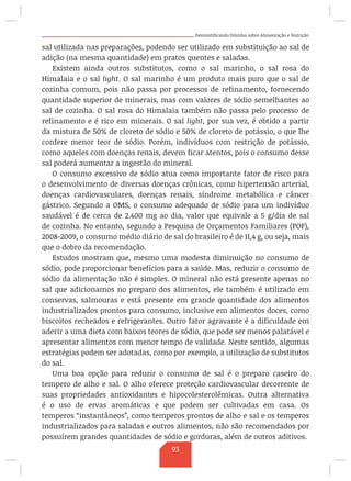 Desmistificando Dúvidas sobre Alimentação e Nutrição
sal utilizada nas preparações, podendo ser utilizado em substituição ao sal de
adição (na mesma quantidade) em pratos quentes e saladas.
Existem ainda outros substitutos, como o sal marinho, o sal rosa do
Himalaia e o sal light. O sal marinho é um produto mais puro que o sal de
cozinha comum, pois não passa por processos de refinamento, fornecendo
quantidade superior de minerais, mas com valores de sódio semelhantes ao
sal de cozinha. O sal rosa do Himalaia também não passa pelo processo de
refinamento e é rico em minerais. O sal light, por sua vez, é obtido a partir
da mistura de 50% de cloreto de sódio e 50% de cloreto de potássio, o que lhe
confere menor teor de sódio. Porém, indivíduos com restrição de potássio,
como aqueles com doenças renais, devem ficar atentos, pois o consumo desse
sal poderá aumentar a ingestão do mineral.
O consumo excessivo de sódio atua como importante fator de risco para
o desenvolvimento de diversas doenças crônicas, como hipertensão arterial,
doenças cardiovasculares, doenças renais, síndrome metabólica e câncer
gástrico. Segundo a OMS, o consumo adequado de sódio para um indivíduo
saudável é de cerca de 2.400 mg ao dia, valor que equivale a 5 g/dia de sal
de cozinha. No entanto, segundo a Pesquisa de Orçamentos Familiares (POF),
2008-2009, o consumo médio diário de sal do brasileiro é de 11,4 g, ou seja, mais
que o dobro da recomendação.
Estudos mostram que, mesmo uma modesta diminuição no consumo de
sódio, pode proporcionar benefícios para a saúde. Mas, reduzir o consumo de
sódio da alimentação não é simples. O mineral não está presente apenas no
sal que adicionamos no preparo dos alimentos, ele também é utilizado em
conservas, salmouras e está presente em grande quantidade dos alimentos
industrializados prontos para consumo, inclusive em alimentos doces, como
biscoitos recheados e refrigerantes. Outro fator agravante é a dificuldade em
aderir a uma dieta com baixos teores de sódio, que pode ser menos palatável e
apresentar alimentos com menor tempo de validade. Neste sentido, algumas
estratégias podem ser adotadas, como por exemplo, a utilização de substitutos
do sal.
Uma boa opção para reduzir o consumo de sal é o preparo caseiro do
tempero de alho e sal. O alho oferece proteção cardiovascular decorrente de
suas propriedades antioxidantes e hipocolesterolêmicas. Outra alternativa
é o uso de ervas aromáticas e que podem ser cultivadas em casa. Os
temperos “instantâneos”, como temperos prontos de alho e sal e os temperos
industrializados para saladas e outros alimentos, não são recomendados por
possuírem grandes quantidades de sódio e gorduras, além de outros aditivos.
93
 