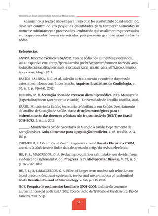Ministério da Saúde / Universidade Federal de Minas Gerais
Resumindo, a regra é não exagerar: seja qual for o substituto do sal escolhido,
deve ser consumido em pequenas quantidades para temperar alimentos in
natura e minimamente processados, lembrando que os alimentos processados
e ultraprocessados devem ser evitados, pois possuem grandes quantidades de
sódio.
Referências
ANVISA. Informe Técnico n. 54/2013. Teor de sódio nos alimentos processados,
2013. Disponível em: http://portal.anvisa.gov.br/wps/wcm/connect/8ab953804069
5edd83fed3dc5a12ff52/INFORME+T%C3%89CNICO+JULHO+2013.pdf?MOD=AJPERES.
Acesso em: 26 ago. 2015.
BASTOS-BARBOSA, R. G. et al. Adesão ao tratamento e controle da pressão
arterial em idosos com hipertensão. Arquivos Brasileiros de Cardiologia, v.
99, n. 1, p. 636-641, 2012.
BEZERRA, M. N. Aceitação do sal de ervas em dieta hipossódica. 2008. Monografia
(Especialização em Gastronomia e Saúde) – Universidade de Brasília, Brasília, 2008.
BRASIL. Ministério da Saúde. Secretaria de Vigilância em Saúde. Departamento
de Análise de Situação de Saúde. Plano de ações estratégicas para o
enfrentamento das doenças crônicas não transmissíveis (DCNT) no Brasil
2011-2022. Brasília, 2011.
______. Ministério da Saúde. Secretaria de Atenção à Saúde. Departamento de
Atenção Básica. Guia alimentar para a população brasileira. 2. ed. Brasília, 2014.
156 p.
CHEMELLO, E. A Química na Cozinha apresenta: o sal. Revista Eletrônica ZOOM,
ano 6, n. 3, 2005. Inserir link e data de acesso do artigo da revista eletrônica
HE, F. J.; MACGREGOR, G. A. Reducing population salt intake worldwide: from
evidence to implementation. Progress in Cardiovascular Disease, v. 52, n. 5,
p. 363-382, 2010.
HE, F. J.; LI, J.; MACGREGOR, G. A. Effect of longer term modest salt reduction on
blood pressure: Cochrane systematic review and meta-analysis of randomised
trials. Brazilian Jouranl of Microbiology, v. 346, p. 1-15, 2013.
IBGE. Pesquisa de orçamentos familiares 2008-2009: análise do consumo
alimentar pessoal no Brasil / IBGE, Coordenação de Trabalho e Rendimento. Rio de
Janeiro, 2011. 150 p.
94
 