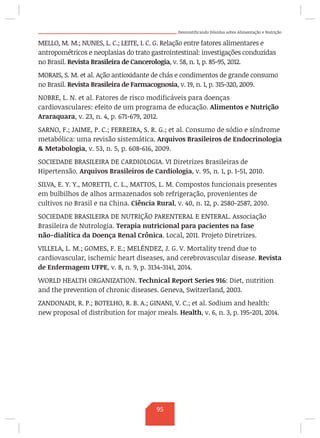 Desmistificando Dúvidas sobre Alimentação e Nutrição
MELLO, M. M.; NUNES, L. C.; LEITE, I. C. G. Relação entre fatores alimentares e
antropométricos e neoplasias do trato gastrointestinal: investigações conduzidas
no Brasil. Revista Brasileira de Cancerologia, v. 58, n. 1, p. 85-95, 2012.
MORAIS, S. M. et al. Ação antioxidante de chás e condimentos de grande consumo
no Brasil. Revista Brasileira de Farmacognosia, v. 19, n. 1, p. 315-320, 2009.
NOBRE, L. N. et al. Fatores de risco modificáveis para doenças
cardiovasculares: efeito de um programa de educação. Alimentos e Nutrição
Araraquara, v. 23, n. 4, p. 671-679, 2012.
SARNO, F.; JAIME, P. C.; FERREIRA, S. R. G.; et al. Consumo de sódio e síndrome
metabólica: uma revisão sistemática. Arquivos Brasileiros de Endocrinologia
 Metabologia, v. 53, n. 5, p. 608-616, 2009.
SOCIEDADE BRASILEIRA DE CARDIOLOGIA. VI Diretrizes Brasileiras de
Hipertensão. Arquivos Brasileiros de Cardiologia, v. 95, n. 1, p. 1-51, 2010.
SILVA, E. Y. Y., MORETTI, C. L., MATTOS, L. M. Compostos funcionais presentes
em bulbilhos de alhos armazenados sob refrigeração, provenientes de
cultivos no Brasil e na China. Ciência Rural, v. 40, n. 12, p. 2580-2587, 2010.
SOCIEDADE BRASILEIRA DE NUTRIÇÃO PARENTERAL E ENTERAL. Associação
Brasileira de Nutrologia. Terapia nutricional para pacientes na fase
não-dialítica da Doença Renal Crônica. Local, 2011. Projeto Diretrizes.
VILLELA, L. M.; GOMES, F. E.; MELÉNDEZ, J. G. V. Mortality trend due to
cardiovascular, ischemic heart diseases, and cerebrovascular disease. Revista
de Enfermagem UFPE, v. 8, n. 9, p. 3134-3141, 2014.
WORLD HEALTH ORGANIZATION. Technical Report Series 916: Diet, nutrition
and the prevention of chronic diseases. Geneva, Switzerland, 2003.
ZANDONADI, R. P.; BOTELHO, R. B. A.; GINANI, V. C.; et al. Sodium and health:
new proposal of distribution for major meals. Health, v. 6, n. 3, p. 195-201, 2014.
95
 