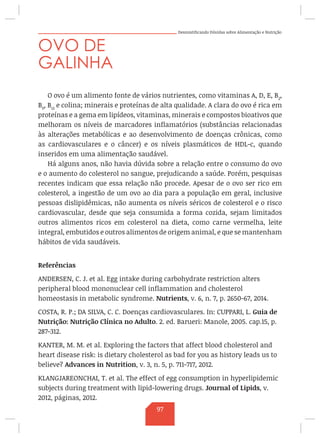 Desmistificando Dúvidas sobre Alimentação e Nutrição
OVO DE
GALINHA
O ovo é um alimento fonte de vários nutrientes, como vitaminas A, D, E, B2
,
B9
, B12
e colina; minerais e proteínas de alta qualidade. A clara do ovo é rica em
proteínas e a gema em lipídeos, vitaminas, minerais e compostos bioativos que
melhoram os níveis de marcadores inflamatórios (substâncias relacionadas
às alterações metabólicas e ao desenvolvimento de doenças crônicas, como
as cardiovasculares e o câncer) e os níveis plasmáticos de HDL-c, quando
inseridos em uma alimentação saudável.
Há alguns anos, não havia dúvida sobre a relação entre o consumo do ovo
e o aumento do colesterol no sangue, prejudicando a saúde. Porém, pesquisas
recentes indicam que essa relação não procede. Apesar de o ovo ser rico em
colesterol, a ingestão de um ovo ao dia para a população em geral, inclusive
pessoas dislipidêmicas, não aumenta os níveis séricos de colesterol e o risco
cardiovascular, desde que seja consumida a forma cozida, sejam limitados
outros alimentos ricos em colesterol na dieta, como carne vermelha, leite
integral, embutidos e outros alimentos de origem animal, e que se mantenham
hábitos de vida saudáveis.
Referências
ANDERSEN, C. J. et al. Egg intake during carbohydrate restriction alters
peripheral blood mononuclear cell inflammation and cholesterol
homeostasis in metabolic syndrome. Nutrients, v. 6, n. 7, p. 2650-67, 2014.
COSTA, R. P.; DA SILVA, C. C. Doenças cardiovasculares. In: CUPPARI, L. Guia de
Nutrição: Nutrição Clínica no Adulto. 2. ed. Barueri: Manole, 2005. cap.15, p.
287-312.
KANTER, M. M. et al. Exploring the factors that affect blood cholesterol and
heart disease risk: is dietary cholesterol as bad for you as history leads us to
believe? Advances in Nutrition, v. 3, n. 5, p. 711-717, 2012.
KLANGJAREONCHAI, T. et al. The effect of egg consumption in hyperlipidemic
subjects during treatment with lipid-lowering drugs. Journal of Lipids, v.
2012, páginas, 2012.
97
 