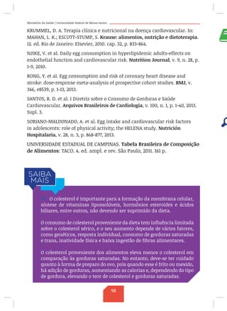 Ministério da Saúde / Universidade Federal de Minas Gerais
KRUMMEL, D. A. Terapia clínica e nutricional na doença cardiovascular. In:
MAHAN, L. K.; ESCOTT-STUMP, S. Krause: alimentos, nutrição e dietoterapia.
12. ed. Rio de Janeiro: Elsevier, 2010. cap. 32, p. 833-864.
NJIKE, V. et al. Daily egg consumption in hyperlipidemic adults-effects on
endothelial function and cardiovascular risk. Nutrition Journal, v. 9, n. 28, p.
1-9, 2010.
RONG, Y. et al. Egg consumption and risk of coronary heart disease and
stroke: dose-response meta-analysis of prospective cohort studies. BMJ, v.
346, e8539, p. 1-13, 2013.
SANTOS, R. D. et al. I Diretriz sobre o Consumo de Gorduras e Saúde
Cardiovascular. Arquivos Brasileiros de Cardiologia, v. 100, n. 1, p. 1-40, 2013.
Supl. 3.
SORIANO-MALDONADO, A. et al. Egg intake and cardiovascular risk factors
in adolescents: role of physical activity; the HELENA study. Nutrición
Hospitalaria, v. 28, n. 3, p. 868-877, 2013.
UNIVERSIDADE ESTADUAL DE CAMPINAS. Tabela Brasileira de Composição
de Alimentos: TACO. 4. ed. ampl. e rev. São Paulo, 2011. 161 p.
/ O colesterol é importante para a formação da membrana celular,
síntese de vitaminas lipossolúveis, hormônios esteroides e ácidos
biliares, entre outros, não devendo ser suprimido da dieta.
O consumo de colesterol proveniente da dieta tem influência limitada
sobre o colesterol sérico, e o seu aumento depende de vários fatores,
como genéticos, resposta individual, consumo de gorduras saturadas
e trans, inatividade física e baixa ingestão de fibras alimentares.
O colesterol proveniente dos alimentos eleva menos o colesterol em
comparação às gorduras saturadas. No entanto, deve-se ter cuidado
quanto à forma de preparo do ovo, pois quando esse é frito ou mexido,
há adição de gorduras, aumentando as calorias e, dependendo do tipo
de gordura, elevando o teor de colesterol e gorduras saturadas.
98
 