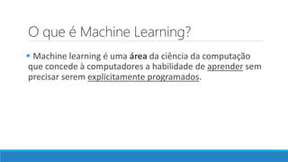 O que é Machine Learning?
 Machine learning é uma área da ciência da computação
que concede à computadores a habilidade de aprender sem
precisar serem explicitamente programados.
 