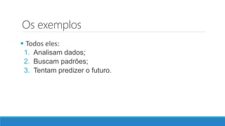 Os exemplos
 Todos eles:
1. Analisam dados;
2. Buscam padrões;
3. Tentam predizer o futuro.
 